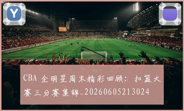 CBA 全明星周末精彩回顾：扣篮大赛三分赛集锦_20260605213024