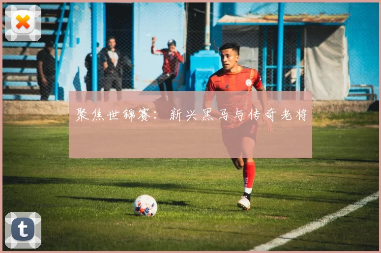 聚焦世锦赛:新兴黑马与传奇老将