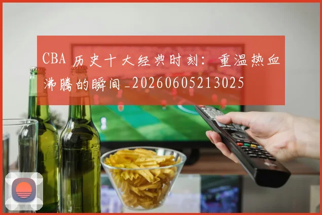 CBA 历史十大经典时刻:重温热血沸腾的瞬间_20260605213025