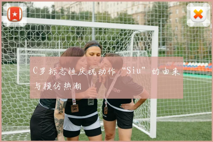 C罗标志性庆祝动作“Siu”的由来与模仿热潮