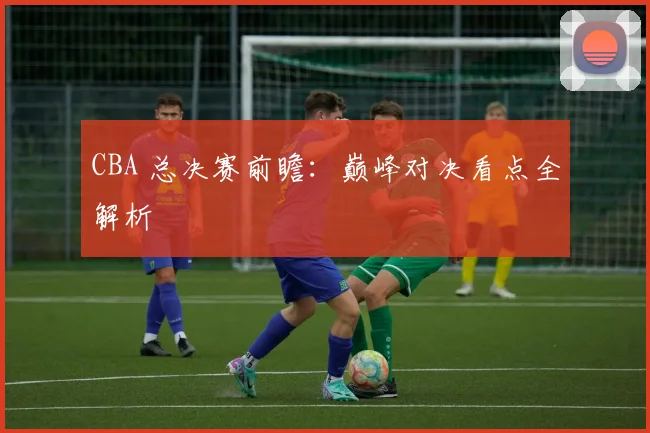 CBA 总决赛前瞻:巅峰对决看点全解析