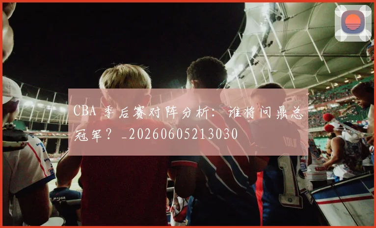 CBA 季后赛对阵分析:谁将问鼎总冠军?_20260605213030
